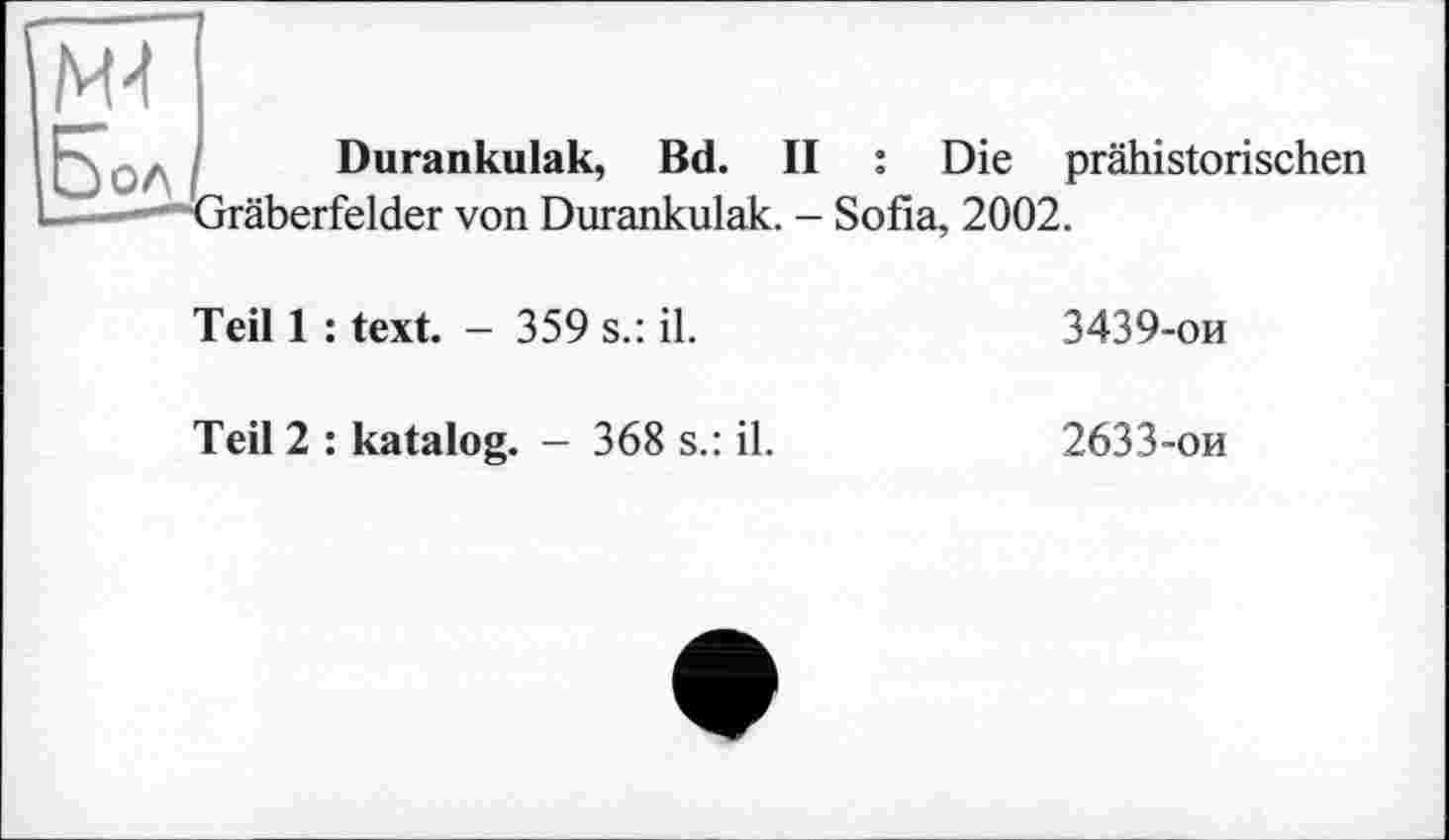 ﻿M4
Бол
Durankulak, Bd. II : Die prähistorischen ■räberfelder von Durankulak. - Sofia, 2002.
Teil 1 : text. - 359 s.: il.
3439-ои
Teil 2 : katalog. - 368 s.: il.
2633-ои